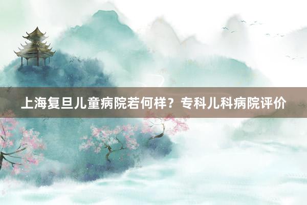 上海复旦儿童病院若何样？专科儿科病院评价